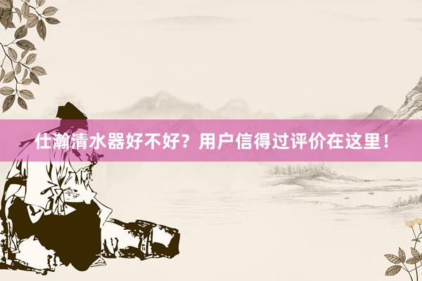 仕瀚清水器好不好？用户信得过评价在这里！