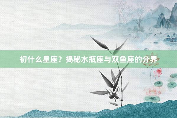 初什么星座？揭秘水瓶座与双鱼座的分界