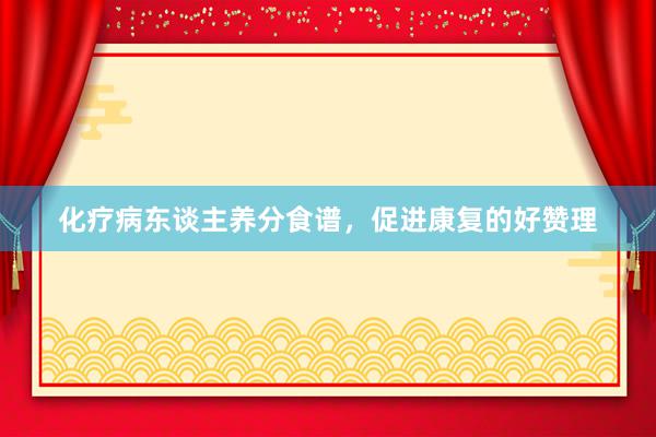 化疗病东谈主养分食谱，促进康复的好赞理