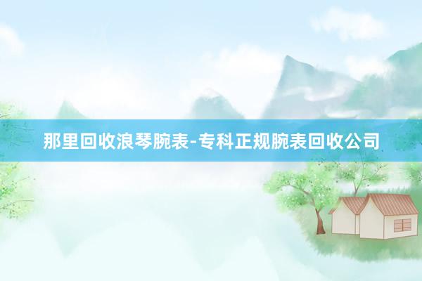 那里回收浪琴腕表-专科正规腕表回收公司