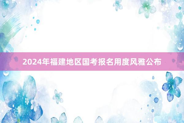 2024年福建地区国考报名用度风雅公布