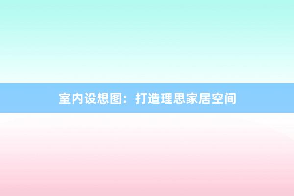 室内设想图：打造理思家居空间